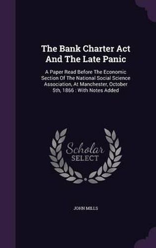 The Bank Charter ACT and the Late Panic: A Paper Read Before the Economic Section of the National Social Science Association, at Manchester, October 5th, 1866: With Notes Added