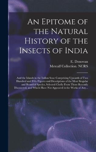 Cover image for An Epitome of the Natural History of the Insects of India: and the Islands in the Indian Seas: Comprising Upwards of Two Hundred and Fifty Figures and Descriptions of the Most Singular and Beautiful Species, Selected Chefly From Those Recently...