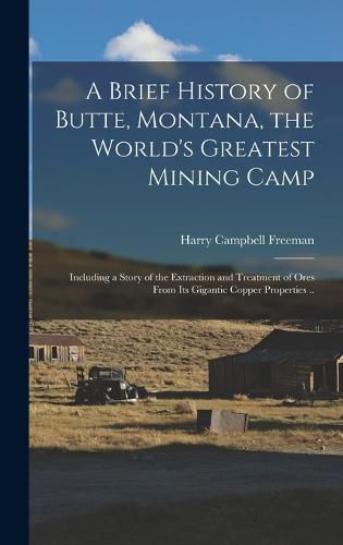 Cover image for A Brief History of Butte, Montana, the World's Greatest Mining Camp; Including a Story of the Extraction and Treatment of Ores From its Gigantic Copper Properties ..