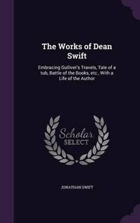 Cover image for The Works of Dean Swift: Embracing Gulliver's Travels, Tale of a Tub, Battle of the Books, Etc., with a Life of the Author