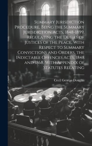 Summary Jurisdiction Procedure, Being the Summary Jurisdiction Acts, 1848-1899. Regulating the Duties of Justices of the Peace, With Respect to Summary Convictions and Orders, the Indictable Offences Acts, 1848 and 1868. With Appendix of Statutes Relating