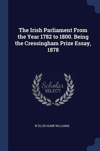 Cover image for The Irish Parliament from the Year 1782 to 1800. Being the Cressingham Prize Essay, 1878