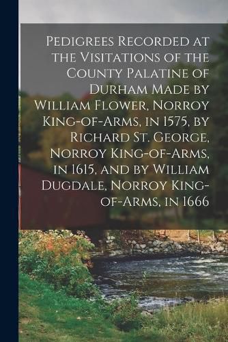 Cover image for Pedigrees Recorded at the Visitations of the County Palatine of Durham Made by William Flower, Norroy King-of-arms, in 1575, by Richard St. George, Norroy King-of-arms, in 1615, and by William Dugdale, Norroy King-of-arms, in 1666