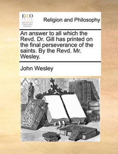 Cover image for An Answer to All Which the Revd. Dr. Gill Has Printed on the Final Perseverance of the Saints. by the Revd. Mr. Wesley.