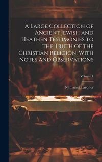 Cover image for A Large Collection of Ancient Jewish and Heathen Testimonies to the Truth of the Christian Religion, With Notes and Observations; Volume 1