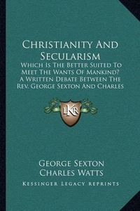 Cover image for Christianity and Secularism: Which Is the Better Suited to Meet the Wants of Mankind? a Written Debate Between the REV. George Sexton and Charles Watts (1882)