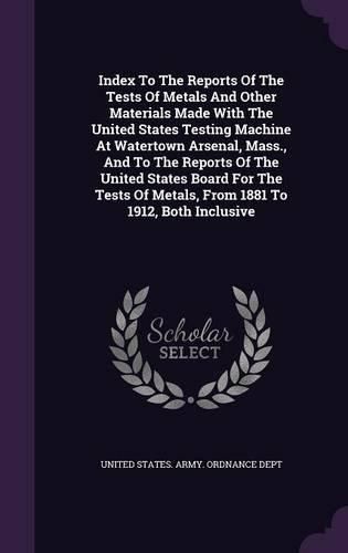 Cover image for Index to the Reports of the Tests of Metals and Other Materials Made with the United States Testing Machine at Watertown Arsenal, Mass., and to the Reports of the United States Board for the Tests of Metals, from 1881 to 1912, Both Inclusive