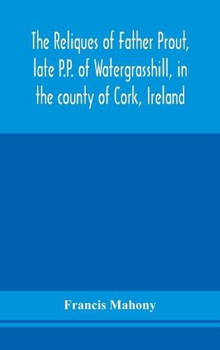 Cover image for The reliques of Father Prout, late P.P. of Watergrasshill, in the county of Cork, Ireland