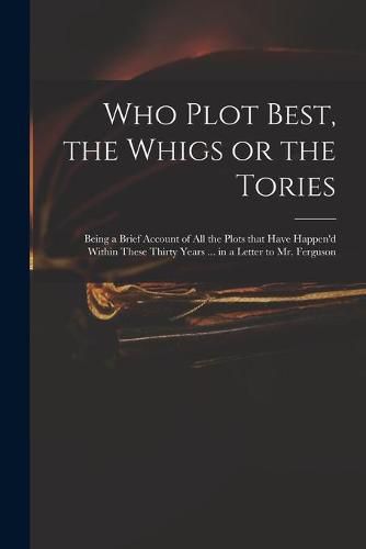 Cover image for Who Plot Best, the Whigs or the Tories: Being a Brief Account of All the Plots That Have Happen'd Within These Thirty Years ... in a Letter to Mr. Ferguson