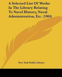 Cover image for A Selected List of Works in the Library Relating to Navel History, Naval Administration, Etc. (1904)