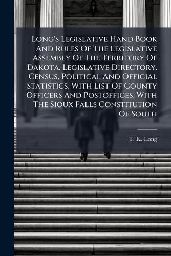 Cover image for Long's Legislative Hand Book And Rules Of The Legislative Assembly Of The Territory Of Dakota. Legislative Directory. Census, Political And Official Statistics, With List Of County Officers And Postoffices, With The Sioux Falls Constitution Of South