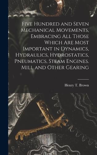 Five Hundred and Seven Mechanical Movements, Embracing All Those Which Are Most Important in Dynamics, Hydraulics, Hydrostatics, Pneumatics, Steam Engines. Mill and Other Gearing