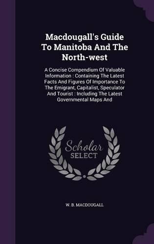 Cover image for Macdougall's Guide to Manitoba and the North-West: A Concise Compendium of Valuable Information: Containing the Latest Facts and Figures of Importance to the Emigrant, Capitalist, Speculator and Tourist: Including the Latest Governmental Maps and