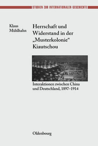 Herrschaft Und Widerstand in Der Musterkolonie Kiautschou: Interaktionen Zwischen China Und Deutschland, 1897-1914
