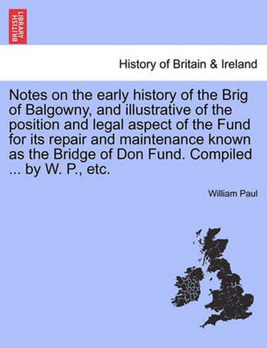 Cover image for Notes on the Early History of the Brig of Balgowny, and Illustrative of the Position and Legal Aspect of the Fund for Its Repair and Maintenance Known as the Bridge of Don Fund. Compiled ... by W. P., Etc.