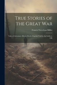 Cover image for True Stories of the Great war; Tales of Adventure--heroic Deeds--exploits Told by the Soldiers, Offi