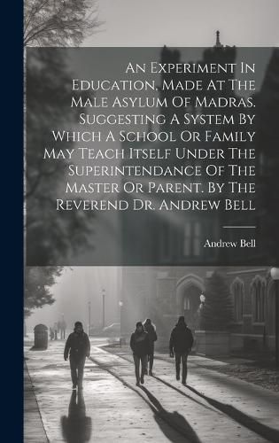 An Experiment In Education, Made At The Male Asylum Of Madras. Suggesting A System By Which A School Or Family May Teach Itself Under The Superintendance Of The Master Or Parent. By The Reverend Dr. Andrew Bell