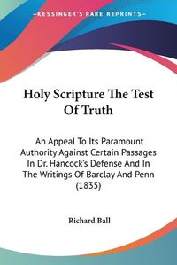 Cover image for Holy Scripture The Test Of Truth: An Appeal To Its Paramount Authority Against Certain Passages In Dr. Hancock's Defense And In The Writings Of Barclay And Penn (1835)