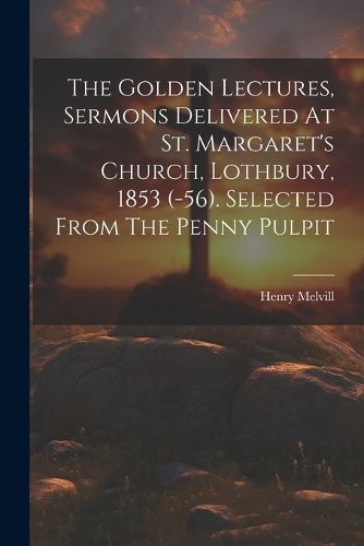 The Golden Lectures, Sermons Delivered At St. Margaret's Church, Lothbury, 1853 (-56). Selected From The Penny Pulpit