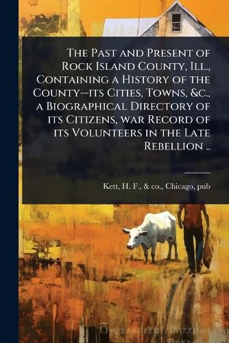 Cover image for The Past and Present of Rock Island County, Ill., Containing a History of the County--its Cities, Towns, &c., a Biographical Directory of its Citizens, war Record of its Volunteers in the Late Rebellion ..