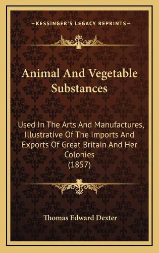 Cover image for Animal and Vegetable Substances: Used in the Arts and Manufactures, Illustrative of the Imports and Exports of Great Britain and Her Colonies (1857)