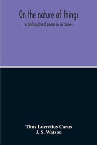 Cover image for On The Nature Of Things; A Philosophical Poem In Six Books. Literally Translated Into English Prose By John Selby Watson; To Which Is Adjoined The Poetical Version Of John Mason Good