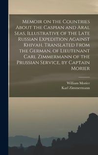 Cover image for Memoir on the Countries About the Caspian and Aral Seas, Illustrative of the Late Russian Expedition Against Khivah. Translated From the German, of Lieutenant Carl Zimmermann of the Prussian Service, by Captain Morier