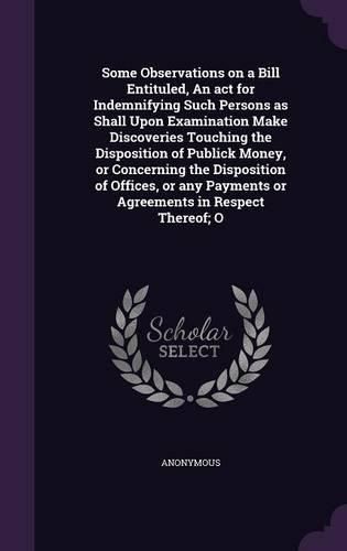 Cover image for Some Observations on a Bill Entituled, An act for Indemnifying Such Persons as Shall Upon Examination Make Discoveries Touching the Disposition of Publick Money, or Concerning the Disposition of Offices, or any Payments or Agreements in Respect Thereof; O