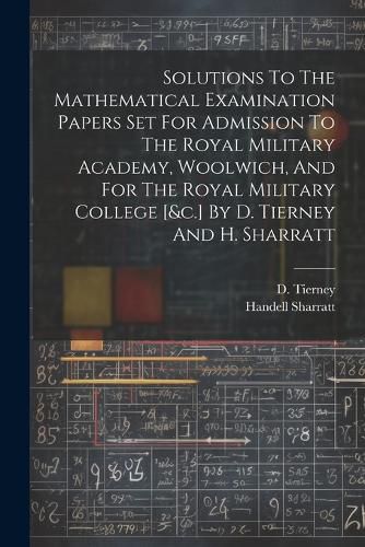 Cover image for Solutions To The Mathematical Examination Papers Set For Admission To The Royal Military Academy, Woolwich, And For The Royal Military College [&c.] By D. Tierney And H. Sharratt