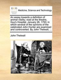 Cover image for An Essay Towards a Definition of Animal Vitality; Read at the Theatre, Guy's Hospital, January 26, 1793; In Which Several of the Opinions of the Celebrated John Hunter Are Examined and Controverted. by John Thelwall, ...