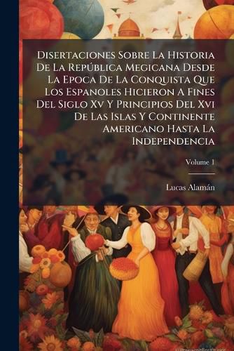 Cover image for Disertaciones Sobre La Historia de La Rep Blica Megicana Desde La Epoca de La Conquista Que Los Espanoles Hicieron a Fines del Siglo XV y Principios del XVI de Las Islas y Continente Americano Hasta La Independencia, Volume 1
