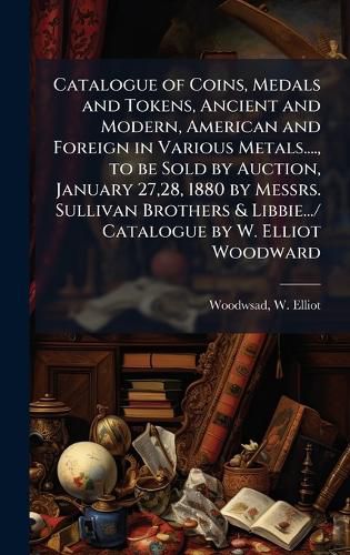 Cover image for Catalogue of Coins, Medals and Tokens, Ancient and Modern, American and Foreign in Various Metals...., to be Sold by Auction, January 27,28, 1880 by Messrs. Sullivan Brothers & Libbie.../ Catalogue by W. Elliot Woodward