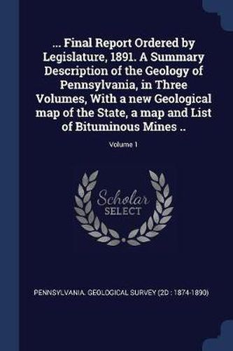 Cover image for ... Final Report Ordered by Legislature, 1891. a Summary Description of the Geology of Pennsylvania, in Three Volumes, with a New Geological Map of the State, a Map and List of Bituminous Mines ..; Volume 1