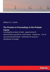 Cover image for The Practice in Proceedings in the Probate Courts: including the probate of wills - appointment of administrators, guardians, and trustees - allowances - sale of real and personal estate - settlement of accounts - distribution of estates