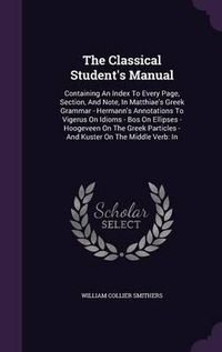 Cover image for The Classical Student's Manual: Containing an Index to Every Page, Section, and Note, in Matthiae's Greek Grammar - Hermann's Annotations to Vigerus on Idioms - Bos on Ellipses - Hoogeveen on the Greek Particles - And Kuster on the Middle Verb: In