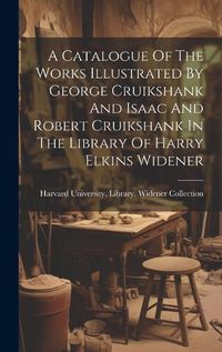 Cover image for A Catalogue Of The Works Illustrated By George Cruikshank And Isaac And Robert Cruikshank In The Library Of Harry Elkins Widener