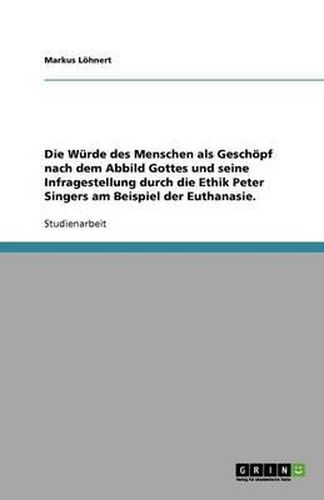 Cover image for Die Wurde des Menschen als Geschoepf nach dem Abbild Gottes und seine Infragestellung durch die Ethik Peter Singers am Beispiel der Euthanasie.