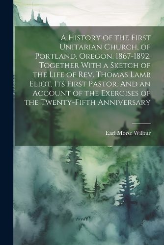 A History of the First Unitarian Church, of Portland, Oregon. 1867-1892. Together With a Sketch of the Life of Rev. Thomas Lamb Eliot, Its First Pastor. And an Account of the Exercises of the Twenty-fifth Anniversary