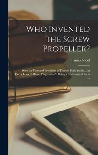 Cover image for Who Invented the Screw Propeller?: Were the Patented Propellers of Francis Pettit Smith ... in Every Respect Direct Plagiarisms?: Being a Statement of Facts ...