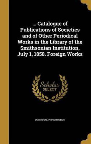 Cover image for ... Catalogue of Publications of Societies and of Other Periodical Works in the Library of the Smithsonian Institution, July 1, 1858. Foreign Works