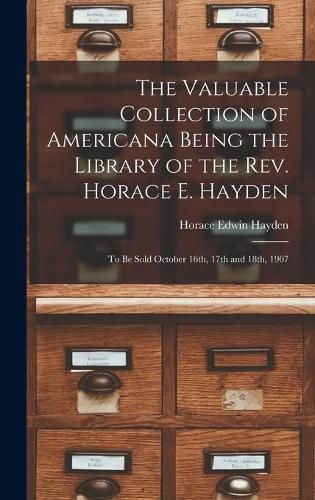 The Valuable Collection of Americana Being the Library of the Rev. Horace E. Hayden: to Be Sold October 16th, 17th and 18th, 1907