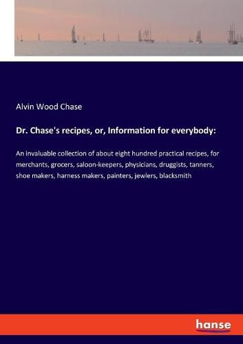 Cover image for Dr. Chase's recipes, or, Information for everybody: An invaluable collection of about eight hundred practical recipes, for merchants, grocers, saloon-keepers, physicians, druggists, tanners, shoe makers, harness makers, painters, jewlers, blacksmith