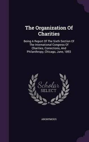 Cover image for The Organization of Charities: Being a Report of the Sixth Section of the International Congress of Charities, Corrections, and Philanthropy, Chicago, June, 1893