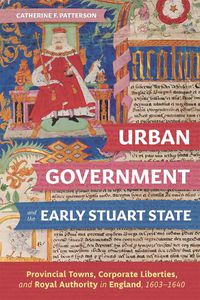 Cover image for Urban Government and the Early Stuart State: Provincial Towns, Corporate Liberties, and Royal Authority in England, 1603-1640