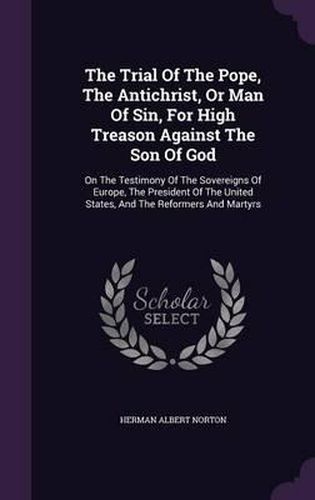 The Trial of the Pope, the Antichrist, or Man of Sin, for High Treason Against the Son of God: On the Testimony of the Sovereigns of Europe, the President of the United States, and the Reformers and Martyrs