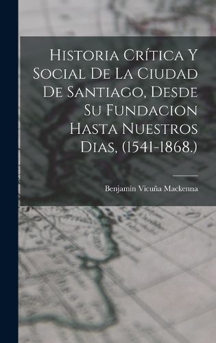 Cover image for Historia Critica Y Social De La Ciudad De Santiago, Desde Su Fundacion Hasta Nuestros Dias, (1541-1868.)