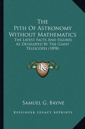 Cover image for The Pith of Astronomy Without Mathematics the Pith of Astronomy Without Mathematics: The Latest Facts and Figures as Developed by the Giant Telesthe Latest Facts and Figures as Developed by the Giant Telescopes (1898) Copes (1898)