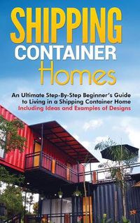 Cover image for Shipping Container Homes: An Ultimate Step-By-Step Beginner's Guide to Living in a Shipping Container Home Including Ideas and Examples of Designs