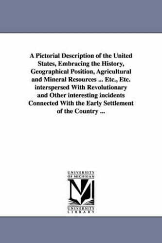 A Pictorial Description of the United States, Embracing the History, Geographical Position, Agricultural and Mineral Resources ... Etc., Etc. interspersed With Revolutionary and Other interesting incidents Connected With the Early Settlement of the Country .