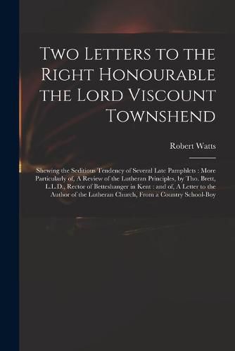 Cover image for Two Letters to the Right Honourable the Lord Viscount Townshend: Shewing the Seditious Tendency of Several Late Pamphlets: More Particularly of, A Review of the Lutheran Principles, by Tho. Brett, L.L.D., Rector of Betteshanger in Kent: and of, A...